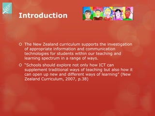 Introduction



 The New Zealand curriculum supports the investigation
  of appropriate information and communication
  technologies for students within our teaching and
  learning spectrum in a range of ways.
 “Schools should explore not only how ICT can
  supplement traditional ways of teaching but also how it
  can open up new and different ways of learning” (New
  Zealand Curriculum, 2007, p.38)
 