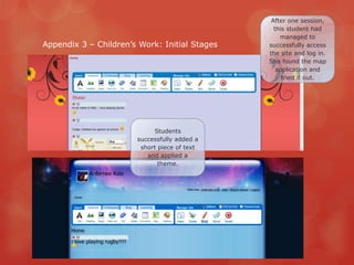 After one session,
                                                 this student had
                                                   managed to
Appendix 3 – Children‟s Work: Initial Stages   successfully access
                                               the site and log in.
                                               She found the map
                                                  application and
                                                    tried it out.




                            Students
                       successfully added a
                        short piece of text
                          and applied a
                              theme.
 