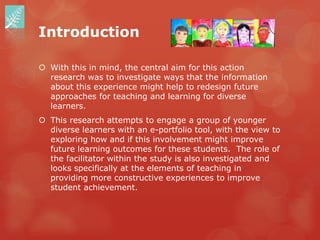 Introduction

 With this in mind, the central aim for this action
  research was to investigate ways that the information
  about this experience might help to redesign future
  approaches for teaching and learning for diverse
  learners.
 This research attempts to engage a group of younger
  diverse learners with an e-portfolio tool, with the view to
  exploring how and if this involvement might improve
  future learning outcomes for these students. The role of
  the facilitator within the study is also investigated and
  looks specifically at the elements of teaching in
  providing more constructive experiences to improve
  student achievement.
 