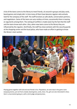 A lot of the teens come to the library to meet friends, sit around in groups and play cards,
board games and simply talk. In time many of them have become regulars who actively
look for the company of the staff. The staff functions as safe adults, conversation partners,
and negotiators. Some of the teens are very restless at times, occasionally there is teasing
or arguments among them. The solving of conflicts is made easier by the fact that the staff
and the teens know each other. Also, when new teens come to the library they are
influenced by the regulars. And finally, the staff has close contacts with the security guards
at the shopping center and the local police, who have made an effort in getting to know
the library´s teen section.
Playing games together with old and new friends is fun. Playstation, wii and x-box in the game room
(enjoying stories, just not from a book), board games, cards, chess. Yes, girls are also interested in chess.
Here´s a tournament going on, with a strict judge and great prizes.
10
 