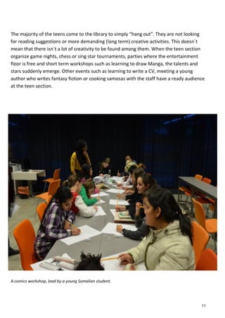 The majority of the teens come to the library to simply “hang out”. They are not looking
for reading suggestions or more demanding (long term) creative activities. This doesn´t
mean that there isn´t a lot of creativity to be found among them. When the teen section
organize game nights, chess or sing star tournaments, parties where the entertainment
floor is free and short term workshops such as learning to draw Manga, the talents and
stars suddenly emerge. Other events such as learning to write a CV, meeting a young
author who writes fantasy fiction or cooking samosas with the staff have a ready audience
at the teen section.
A comics workshop, lead by a young Somalian student.
11
 