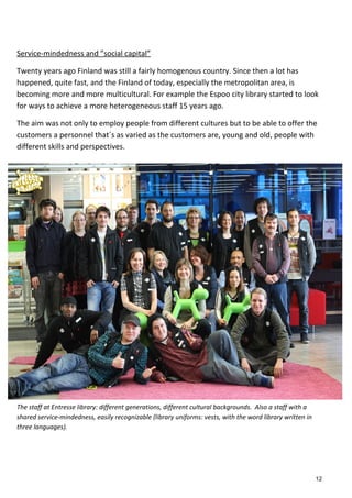 Service-mindedness and ”social capital”
Twenty years ago Finland was still a fairly homogenous country. Since then a lot has
happened, quite fast, and the Finland of today, especially the metropolitan area, is
becoming more and more multicultural. For example the Espoo city library started to look
for ways to achieve a more heterogeneous staff 15 years ago.
The aim was not only to employ people from different cultures but to be able to offer the
customers a personnel that´s as varied as the customers are, young and old, people with
different skills and perspectives.
The staff at Entresse library: different generations, different cultural backgrounds. Also a staff with a
shared service-mindedness, easily recognizable (library uniforms: vests, with the word library written in
three languages).
12
 