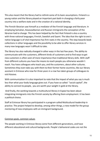 This also meant that the library had to rethink some of its basic assumptions. Finland is a
young nation and the library played an important part both in changing a fairly poor
country into a welfare state and in the creation of a national identity.
The Finnish librarian saw himself as a mediator of the Finnish language and literature. In
employing Somalian, Kosovoalbanian and Russian immigrants the conception of the
librarian had to change. This has been helped by the fact that Finland is also a country
with three national languages; Finnish, Swedish and Saami. The idea that the right to one´s
native language is of vital importance has firm roots in the country. The step towards book
collections in other languages and the possibility to be able to offer library services in
many new languages wasn´t difficult to take.
The library has also radically changed in other ways in the last few years. The ability to
communicate with the customers, different kinds of customers and to find ways to get
new customers is often seen of more importance than traditional library skills. With staff
from different cultures you have the means to reach people you otherwise wouldn´t
reach. You have colleagues who teach you, and the customers, about other cultures.
Sometimes they even take you with them to their former home countries, like our library
assistant in Entresse who now for three years in a row has taken groups of colleagues to
visit Kosovo.
With communication it is also important to note that the impact of what you say is much
less than what your body language gives out. If you have so called ”social capital”, the
ability to connect to people, you are worth your weight in gold at the library.
And finally, the working towards a multicultural library in Espoo has been about
integrating immigrants into the Finnish society by offering them employment. It has been
a political choice.
Staff at Entresse library has participated in a program called Multicultural leadership in
practice. The project helped to develop, among other things, a new model for the group
mentoring of new employees with an immigrant background.
Common goals, common values
The people working in Entresse library come from different generations, and have
different educational and cultural backgrounds. People´s behavioral codes are not the
13
 