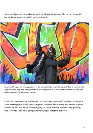 same and if you harbor any kind of idealistic ideas that “we are different on the outside
but all the same on the inside”, you´re in trouble.
Library staff , trying out new approaches at the teen section (or simply having fun). Two co-workers with
different native languages and different cultural backgrounds; a 26 year old Muslim male and a 46 year
old non-religious, fairly feministic female.
In a multicultural working environment you need courageous staff members, sharing the
same working place values, and courageous superiors who are very much there. Superiors
have to be alert and aware of what´s going on. The traditional bosses of days gone by,
who stayed by their desks doing paperwork, might not stand a chance.
14
 