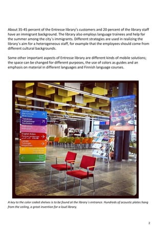 About 35-45 percent of the Entresse library’s customers and 20 percent of the library staff
have an immigrant background. The library also employs language trainees and help for
the summer among the city´s immigrants. Different strategies are used in realizing the
library´s aim for a heterogeneous staff, for example that the employees should come from
different cultural backgrounds.
Some other important aspects of Entresse library are different kinds of mobile solutions;
the space can be changed for different purposes, the use of colors as guides and an
emphasis on material in different languages and Finnish language courses.
A key to the color coded shelves is to be found at the library´s entrance. Hundreds of acoustic plates hang
from the ceiling, a great invention for a loud library.
2
 