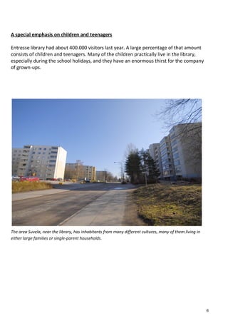 A special emphasis on children and teenagers
Entresse library had about 400.000 visitors last year. A large percentage of that amount
consists of children and teenagers. Many of the children practically live in the library,
especially during the school holidays, and they have an enormous thirst for the company
of grown-ups.
The area Suvela, near the library, has inhabitants from many different cultures, many of them living in
either large families or single-parent households.
6
 