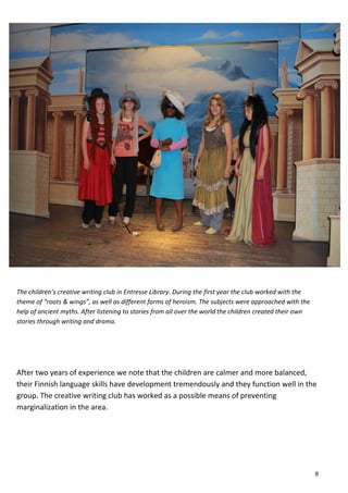 The children’s creative writing club in Entresse Library. During the first year the club worked with the
theme of “roots & wings”, as well as different forms of heroism. The subjects were approached with the
help of ancient myths. After listening to stories from all over the world the children created their own
stories through writing and drama.
After two years of experience we note that the children are calmer and more balanced,
their Finnish language skills have development tremendously and they function well in the
group. The creative writing club has worked as a possible means of preventing
marginalization in the area.
8
 