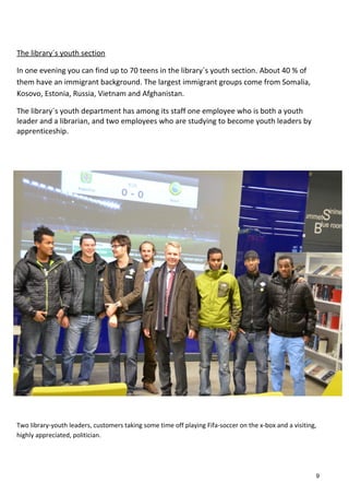 The library´s youth section
In one evening you can find up to 70 teens in the library´s youth section. About 40 % of
them have an immigrant background. The largest immigrant groups come from Somalia,
Kosovo, Estonia, Russia, Vietnam and Afghanistan.
The library´s youth department has among its staff one employee who is both a youth
leader and a librarian, and two employees who are studying to become youth leaders by
apprenticeship.
Two library-youth leaders, customers taking some time off playing Fifa-soccer on the x-box and a visiting,
highly appreciated, politician.
9
 