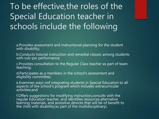 To be effective,the roles of the
Special Education teacher in
schools include the following
a.Provides assessment and instructional planning for the student
with disability;
b.Conducts tutorial instruction and remedial classes among students
with sub-par performance;
c.Provides consultation to the Regular Class teacher as part of team
teaching;
d.Participates as a members in the school’s assessment and
eligibility committee;
e.Examines ways nof integrating students in Special Education to all
aspects of the school’s program which includes extracurricular
activities;and
f.Offers suggestions for modifying instruction,consults with the
regular Education teacher, and identifies resources,alternative
learning materials, and assisstive devices that will be of benefit to
the child with disability(as part of the multidisciplinary).
 