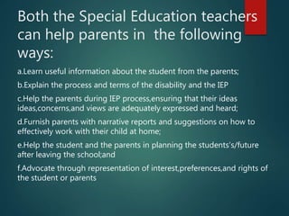 Both the Special Education teachers
can help parents in the following
ways:
a.Learn useful information about the student from the parents;
b.Explain the process and terms of the disability and the IEP
c.Help the parents during IEP process,ensuring that their ideas
ideas,concerns,and views are adequately expressed and heard;
d.Furnish parents with narrative reports and suggestions on how to
effectively work with their child at home;
e.Help the student and the parents in planning the students’s/future
after leaving the school;and
f.Advocate through representation of interest,preferences,and rights of
the student or parents
 