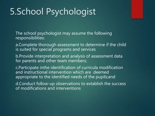 5.School Psychologist
The school psychologist may assume the following
responsibilities:
a.Complete thorough assessment to determine if the child
is suited for special programs and services
b.Provide interpretation and analysis of assessment data
for parents and other team members;
c.Participate inthe identification of curricula modification
and instructional intervention which are deemed
appropriate to the identified needs of the pupils;and
d.Conduct follow-up observations to extablish the success
of modifications and interventions
 