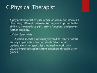 C.Physical Therapist
A physical therapist assesses each individual and devices a
plan using different treatment techniques to promote the
ability to move,reduce pain,restore functions, and prevent
further disability.
d.Vision Specialists
A vision specialist or usually termed as teacher of the
visually impaired,is a teacher who hold a special
credential.A vision specialist is trained to work with
visually impaired students from preschool through latter
grades.
 