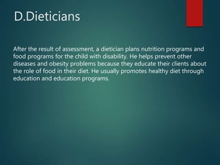 D.Dieticians
After the result of assessment, a dietician plans nutrition programs and
food programs for the child with disability. He helps prevent other
diseases and obesity problems because they educate their clients about
the role of food in their diet. He usually promotes healthy diet through
education and education programs.
 