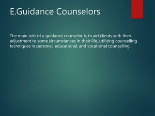 E.Guidance Counselors
The main role of a guidance counselor is to aid clients with their
adjustment to some circumstances in their life, utilizing counselling
techniques in personal, educational, and vocational counselling.
 