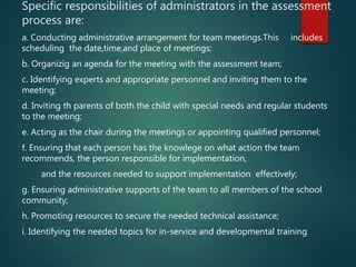 Specific responsibilities of administrators in the assessment
process are:
a. Conducting administrative arrangement for team meetings.This includes
scheduling the date,time,and place of meetings;
b. Organizig an agenda for the meeting with the assessment team;
c. Identifying experts and appropriate personnel and inviting them to the
meeting;
d. Inviting th parents of both the child with special needs and regular students
to the meeting;
e. Acting as the chair during the meetings or appointing qualified personnel;
f. Ensuring that each person has the knowlege on what action the team
recommends, the person responsible for implementation,
and the resources needed to support implementation effectively;
g. Ensuring administrative supports of the team to all members of the school
community;
h. Promoting resources to secure the needed technical assistance;
i. Identifying the needed topics for in-service and developmental training
 