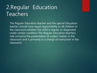 2.Regular Education
Teachers
The Regular Education teacher and the special Education
teacher should have equal responsibility to all children in
the classroom,whether the child is regular or diagnosed
under certain condition.The Regular Education teachers
role concerns the presentation of subject matter in the
classroom and is primarily in a charge of instruction in the
classroom.
 