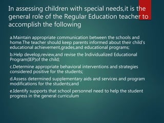 In assessing children with special needs,it is the
general role of the Regular Education teacher to
accomplish the following
a.Maintain appropriate communication between the schools and
home.The teacher should keep parents informed about their child’s
educational achievement,grades,and educational programs;
b.Help develop,review,and revise the Individualized Educational
Program(IEP)of the child;
c.Determine appropriate behavioral interventions and strategies
considered positive for the students;
d.Assess determined supplementary aids and services and program
modifications for the students;and
e.Identify supports that school personnel need to help the student
progress in the general curriculum
 