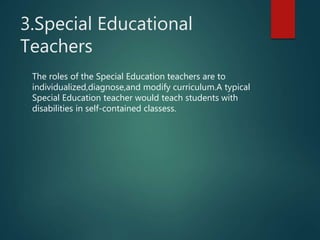 3.Special Educational
Teachers
The roles of the Special Education teachers are to
individualized,diagnose,and modify curriculum.A typical
Special Education teacher would teach students with
disabilities in self-contained classess.
 