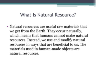 What Is Natural Resource?
• Natural resources are useful raw materials that
we get from the Earth. They occur naturally,
which means that humans cannot make natural
resources. Instead, we use and modify natural
resources in ways that are beneficial to us. The
materials used in human-made objects are
natural resources.
 