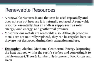 Renewable Resources
• A renewable resource is one that can be used repeatedly and
does not run out because it is naturally replaced. A renewable
resource, essentially, has an endless supply such as solar
energy, wind energy, and geothermal pressure.
• Most precious metals are renewable also. Although precious
metals are not naturally replaced, they can be recycled because
they are not destroyed during their extraction and use.
• Examples: Alcohol, Methane, Geothermal Energy (capturing
the heat trapped within the earth's surface and converting it to
usable energy), Trees & Lumber, Hydropower, Food Crops and
so on.
 