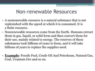 Non-renewable Resources
• A nonrenewable resource is a natural substance that is not
replenished with the speed at which it is consumed. It is
a finite resource.
• Nonrenewable resources come from the Earth. Humans extract
them in gas, liquid, or solid form and then convert them for
their use, mainly related to energy. The reserves of these
substances took billions of years to form, and it will take
billions of years to replace the supplies used.
• Example: Fossils Fuel, Crude Oil And Petroleum, Natural Gas,
Coal, Uranium Ore and so on.
 