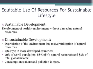 Equitable Use Of Resources For Sustainable
Lifestyle
oSustainable Development:
Development of healthy environment without damaging natural
resources.
oUnsustainable Development:
• Degradation of the environment due to over utilization of natural
resources.
• Life style in more developed countries:
• 22% of world population, 88% of it’s natural resources and 85% of
total global income.
• Consumption is more and pollution is more.
 