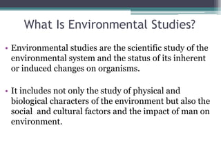 What Is Environmental Studies?
• Environmental studies are the scientific study of the
environmental system and the status of its inherent
or induced changes on organisms.
• It includes not only the study of physical and
biological characters of the environment but also the
social and cultural factors and the impact of man on
environment.
 