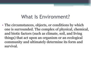 What Is Environment?
• The circumstances, objects, or conditions by which
one is surrounded. The complex of physical, chemical,
and biotic factors (such as climate, soil, and living
things) that act upon an organism or an ecological
community and ultimately determine its form and
survival.
 