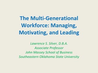 The Multi-Generational Workforce: Managing, Motivating, and Leading Lawrence S. Silver, D.B.A. Associate Professor John Massey School of Business Southeastern Oklahoma State University 
