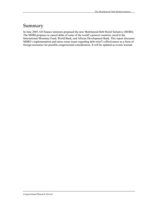 The Multilateral Debt Relief Initiative
Congressional Research Service
Summary
In June 2005, G8 finance ministers proposed the new Multilateral Debt Relief Initiative (MDRI).
The MDRI proposes to cancel debts of some of the world’s poorest countries owed to the
International Monetary Fund, World Bank, and African Development Bank. This report discusses
MDRI’s implementation and raises some issues regarding debt relief’s effectiveness as a form of
foreign assistance for possible congressional consideration. It will be updated as events warrant.
 
