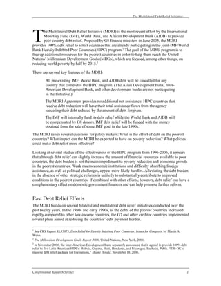 The Multilateral Debt Relief Initiative
Congressional Research Service 1
he Multilateral Debt Relief Initiative (MDRI) is the most recent effort by the International
Monetary Fund (IMF), World Bank, and African Development Bank (AfDB) to provide
poor country debt relief. Proposed by G8 finance ministers in June 2005, the MDRI
provides 100% debt relief to select countries that are already participating in the joint-IMF/World
Bank Heavily Indebted Poor Countries (HIPC) program.1
The goal of the MDRI program is to
free up additional resources for the poorest countries in order to help them reach the United
Nations’ Millennium Development Goals (MDGs), which are focused, among other things, on
reducing world poverty by half by 2015.2
There are several key features of the MDRI:
All pre-existing IMF, World Bank, and AfDB debt will be cancelled for any
country that completes the HIPC program. (The Asian Development Bank, Inter-
American Development Bank, and other development banks are not participating
in the Initiative.)3
The MDRI Agreement provides no additional net assistance. HIPC countries that
receive debt reduction will have their total assistance flows from the agency
canceling their debt reduced by the amount of debt forgiven.
The IMF will internally fund its debt relief while the World Bank and AfDB will
be compensated by G8 donors. IMF debt relief will be funded with the money
obtained from the sale of some IMF gold in the late 1990s.
The MDRI raises several questions for policy makers: What is the effect of debt on the poorest
countries? What impact can the MDRI be expected to have on poverty reduction? What policies
could make debt relief more effective?
Looking at several studies of the effectiveness of the HIPC program from 1996-2006, it appears
that although debt relief can slightly increase the amount of financial resources available to poor
countries, the debt burden is not the main impediment to poverty reduction and economic growth
in the poorest countries. Weak macroeconomic institutions and difficulty absorbing foreign
assistance, as well as political challenges, appear more likely hurdles. Alleviating the debt burden
in the absence of other strategic reforms is unlikely to substantially contribute to improved
conditions in the poorest countries. If combined with other efforts, however, debt relief can have a
complementary effect on domestic government finances and can help promote further reform.
Past Debt Relief Efforts
The MDRI builds on several bilateral and multilateral debt relief initiatives conducted over the
past twenty years. In the 1980s and early 1990s, as the debts of the poorest countries increased
rapidly compared to other low-income countries, the G7 and other creditor countries implemented
several plans aimed at reducing the countries’ debt payment burden.
1
See CRS Report RL33073, Debt Relief for Heavily Indebted Poor Countries: Issues for Congress, by Martin A.
Weiss.
2
The Millennium Development Goals Report 2006, United Nations, New York, 2006.
3
In November 2006, the Inter-American Development Bank separately announced that it agreed to provide 100% debt
relief to five Latin American HIPCs: Bolivia, Guyana, Haiti, Honduras, and Nicaragua. Bachelet, Pablo. “IDB OK’s
massive debt relief package for five nations,” Miami Herald. November 18, 2006.
T
 