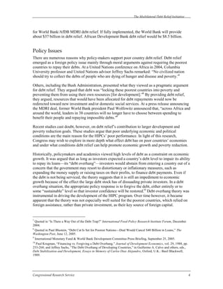 The Multilateral Debt Relief Initiative
Congressional Research Service 4
for World Bank/AfDB MDRI debt relief. If fully implemented, the World Bank will provide
about $37 billion in debt relief. African Development Bank debt relief would be $8.5 billion.
Policy Issues
There are numerous reasons why policy-makers support poor country debt relief. Debt relief
emerged as a foreign policy issue mainly through moral arguments against requiring the poorest
countries to repay their debts. At a United Nations conference on Africa in 2004, Columbia
University professor and United Nations advisor Jeffrey Sachs remarked: “No civilized nation
should try to collect the debts of people who are dying of hunger and disease and poverty.”7
Others, including the Bush Administration, presented what they viewed as a pragmatic argument
for debt relief. They argued that debt was “locking these poorest countries into poverty and
preventing them from using their own resources [for development].”8
By providing debt relief,
they argued, resources that would have been allocated for debt repayments would now be
redirected toward new investment and/or domestic social services. At a press release announcing
the MDRI deal, former World Bank president Paul Wolfowitz announced that, “across Africa and
around the world, leaders in 38 countries will no longer have to choose between spending to
benefit their people and repaying impossible debts.”9
Recent studies cast doubt, however, on debt relief’s contribution to larger development and
poverty reduction goals. These studies argue that poor underlying economic and political
conditions are the main reason for the HIPCs’ poor performance. In light of this research,
Congress may wish to explore in more depth what effect debt has on poor countries’ economies
and under what conditions debt relief can help promote economic growth and poverty reduction.
Historically, policymakers and academics viewed high levels of debt as a constraint on economic
growth. It was argued that as long as investors expected a country’s debt level to impair its ability
to repay its loans—its “debt overhang”—investors would abstain from entering a country out of a
concern that the government may resort to distortionary or inflationary measures, such as
expanding the money supply or raising taxes on their profits, to finance debt payments. Even if
the debt is not being serviced, the theory suggests that it is still an impediment to economic
growth because of the effect the large debt stock has of dissuading private investors. In a debt
overhang situation, the appropriate policy response is to forgive the debt, either entirely or to
some “sustainable” level so that investor confidence will be restored.10
Debt overhang theory was
instrumental in driving the development of the HIPC program. Over time however, it became
apparent that the theory was not especially well suited for the poorest countries, which relied on
foreign assistance, rather than private investment, as their key source of foreign capital.
7
Quoted in “Is There a Way Out of the Debt Trap?” International Food Policy Research Institute Forum, December
2004.
8
Quoted in Paul Blustein, “Debt Cut Is Set for Poorest Nations—Deal Would Cancel $40 Billion in Loans,” The
Washington Post, June 12, 2005.
9
International Monetary Fund & World Bank Development Committee Press Briefing, September 25, 2005.
10
Paul Krugman, “Financing vs. Forgiving a Debt Overhang.” Journal of Development Economics, vol. 29, 1988, pp.
253-268; and Jeffrey Sachs, “The Debt Overhang of Developing Countries,” in Guillermo A. Calvo and others, eds.,
Debt Stabilization and Development, Essays in Memory of Carlos Dias Alejandro, Oxford, U.K.: Basil Blackwell,
1989.
 