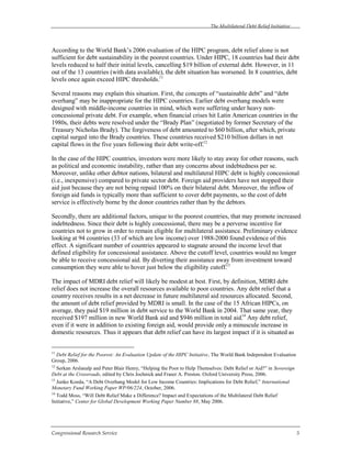 The Multilateral Debt Relief Initiative
Congressional Research Service 5
According to the World Bank’s 2006 evaluation of the HIPC program, debt relief alone is not
sufficient for debt sustainability in the poorest countries. Under HIPC, 18 countries had their debt
levels reduced to half their initial levels, cancelling $19 billion of external debt. However, in 11
out of the 13 countries (with data available), the debt situation has worsened. In 8 countries, debt
levels once again exceed HIPC thresholds.11
Several reasons may explain this situation. First, the concepts of “sustainable debt” and “debt
overhang” may be inappropriate for the HIPC countries. Earlier debt overhang models were
designed with middle-income countries in mind, which were suffering under heavy non-
concessional private debt. For example, when financial crises hit Latin American countries in the
1980s, their debts were resolved under the “Brady Plan” (negotiated by former Secretary of the
Treasury Nicholas Brady). The forgiveness of debt amounted to $60 billion, after which, private
capital surged into the Brady countries. These countries received $210 billion dollars in net
capital flows in the five years following their debt write-off.12
In the case of the HIPC countries, investors were more likely to stay away for other reasons, such
as political and economic instability, rather than any concerns about indebtedness per se.
Moreover, unlike other debtor nations, bilateral and multilateral HIPC debt is highly concessional
(i.e., inexpensive) compared to private sector debt. Foreign aid providers have not stopped their
aid just because they are not being repaid 100% on their bilateral debt. Moreover, the inflow of
foreign aid funds is typically more than sufficient to cover debt payments, so the cost of debt
service is effectively borne by the donor countries rather than by the debtors.
Secondly, there are additional factors, unique to the poorest countries, that may promote increased
indebtedness. Since their debt is highly concessional, there may be a perverse incentive for
countries not to grow in order to remain eligible for multilateral assistance. Preliminary evidence
looking at 94 countries (33 of which are low income) over 1988-2000 found evidence of this
effect. A significant number of countries appeared to stagnate around the income level that
defined eligibility for concessional assistance. Above the cutoff level, countries would no longer
be able to receive concessional aid. By diverting their assistance away from investment toward
consumption they were able to hover just below the eligibility cutoff.13
The impact of MDRI debt relief will likely be modest at best. First, by definition, MDRI debt
relief does not increase the overall resources available to poor countries. Any debt relief that a
country receives results in a net decrease in future multilateral aid resources allocated. Second,
the amount of debt relief provided by MDRI is small. In the case of the 15 African HIPCs, on
average, they paid $19 million in debt service to the World Bank in 2004. That same year, they
received $197 million in new World Bank aid and $946 million in total aid.14
Any debt relief,
even if it were in addition to existing foreign aid, would provide only a minuscule increase in
domestic resources. Thus it appears that debt relief can have its largest impact if it is situated as
11
Debt Relief for the Poorest: An Evaluation Update of the HIPC Initiative, The World Bank Independent Evaluation
Group, 2006.
12
Serkan Arslanalp and Peter Blair Henry, “Helping the Poor to Help Themselves: Debt Relief or Aid?” in Sovereign
Debt at the Crossroads, edited by Chris Jochnick and Fraser A. Preston. Oxford University Press, 2006.
13
Junko Koeda, “A Debt Overhang Model for Low Income Countries: Implications for Debt Relief,” International
Monetary Fund Working Paper WP/06/224, October, 2006.
14
Todd Moss, “Will Debt Relief Make a Difference? Impact and Expectations of the Multilateral Debt Relief
Initiative,” Center for Global Development Working Paper Number 88, May 2006.
 