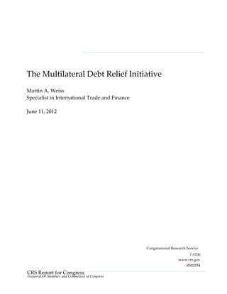 CRS Report for Congress
Prepared for Members and Committees of Congress
The Multilateral Debt Relief Initiative
Martin A. Weiss
Specialist in International Trade and Finance
June 11, 2012
Congressional Research Service
7-5700
www.crs.gov
RS22534
 