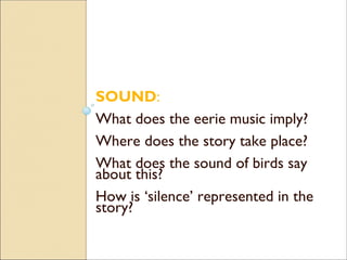 SOUND:
What does the eerie music imply?
Where does the story take place?
What does the sound of birds say
about this?
How is ‘silence’ represented in the
story?
 