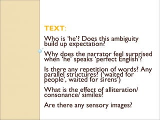 TEXT:
Who is ‘he’? Does this ambiguity
build up expectation?
Why does the narrator feel surprised
when ‘he’ speaks ‘perfect English’?
Is there any repetition of words? Any
parallel structures? (‘waited for
people’, waited for sirens’)
What is the effect of alliteration/
consonance/ similes?
Are there any sensory images?
 