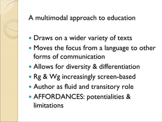 A multimodal approach to education
Draws on a wider variety of texts
Moves the focus from a language to other
forms of communication
Allows for diversity & differentiation
Rg & Wg increasingly screen-based
Author as fluid and transitory role
AFFORDANCES: potentialities &
limitations
 