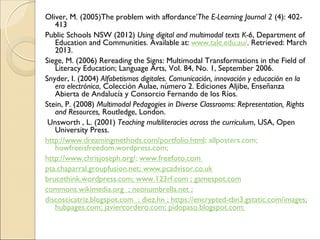 Oliver, M. (2005)The problem with affordance’The E-Learning Journal 2 (4): 402-
413
Public Schools NSW (2012) Using digital and multimodal texts K-6, Department of
Education and Communities. Available at: www.tale.edu.au/. Retrieved: March
2013.
Siege, M. (2006) Rereading the Signs: Multimodal Transformations in the Field of
Literacy Education; Language Arts, Vol. 84, No. 1, September 2006.
Snyder, I. (2004) Alfabetismos digitales. Comunicación, innovación y educación en la
era electrónica, Colección Aulae, número 2. Ediciones Aljibe, Enseñanza
Abierta de Andalucía y Consorcio Fernando de los Ríos.
Stein, P. (2008) Multimodal Pedagogies in Diverse Classrooms: Representation, Rights
and Resources, Routledge, London.
Unsworth , L. (2001) Teaching multiliteracies across the curriculum, USA, Open
University Press.
http://www.dreamingmethods.com/portfolio.html; allposters.com;
howfreeisfreedom.wordpress.com;
http://www.chrisjoseph.org/; www.freefoto.com
pta.chaparral.groupfusion.net; www.pcadvisor.co.uk
brucethink.wordpress.com; www.123rf.com ; gamespot.com
commons.wikimedia.org ; neonumbrella.net ;
discoscicatriz.blogspot.com ; diez.hn ; https://encrypted-tbn3.gstatic.com/images;
hubpages.com; javiercordero.com; pidopaso.blogspot.com;
 