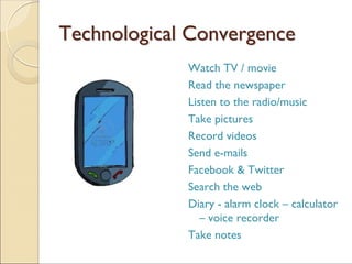 TechnologicalTechnological ConvergenceConvergence
Watch TV / movie
Read the newspaper
Listen to the radio/music
Take pictures
Record videos
Send e-mails
Facebook & Twitter
Search the web
Diary - alarm clock – calculator
– voice recorder
Take notes
 