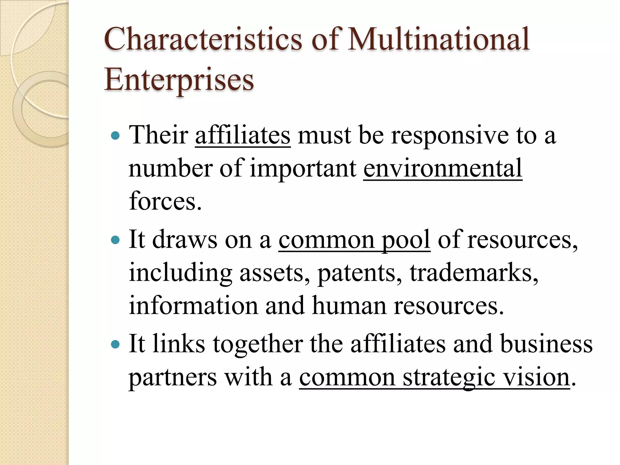 Characteristics of Multinational
Enterprises
 Their affiliates must be responsive to a
  number of important environmental
  forces.
 It draws on a common pool of resources,
  including assets, patents, trademarks,
  information and human resources.
 It links together the affiliates and business
  partners with a common strategic vision.
 