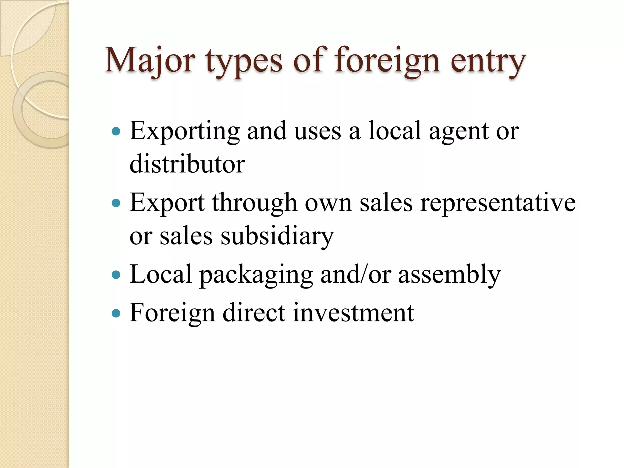 Major types of foreign entry
 Exporting and uses a local agent or
  distributor
 Export through own sales representative
  or sales subsidiary
 Local packaging and/or assembly
 Foreign direct investment
 