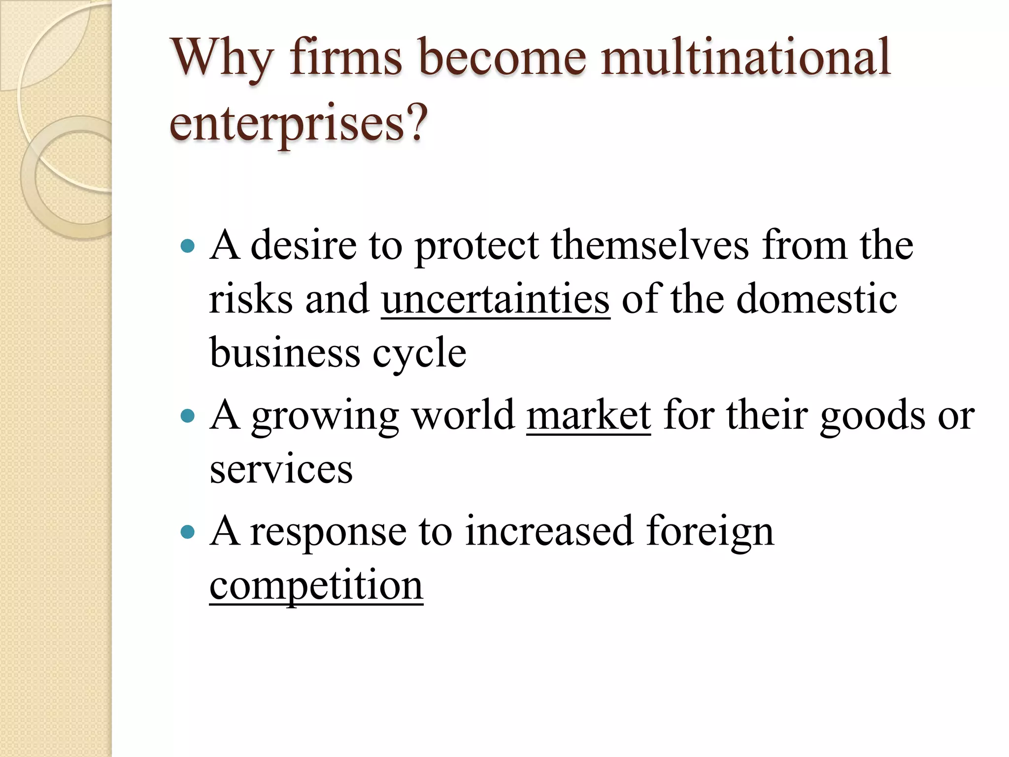 Why firms become multinational
enterprises?

 A desire to protect themselves from the
  risks and uncertainties of the domestic
  business cycle
 A growing world market for their goods or
  services
 A response to increased foreign
  competition
 