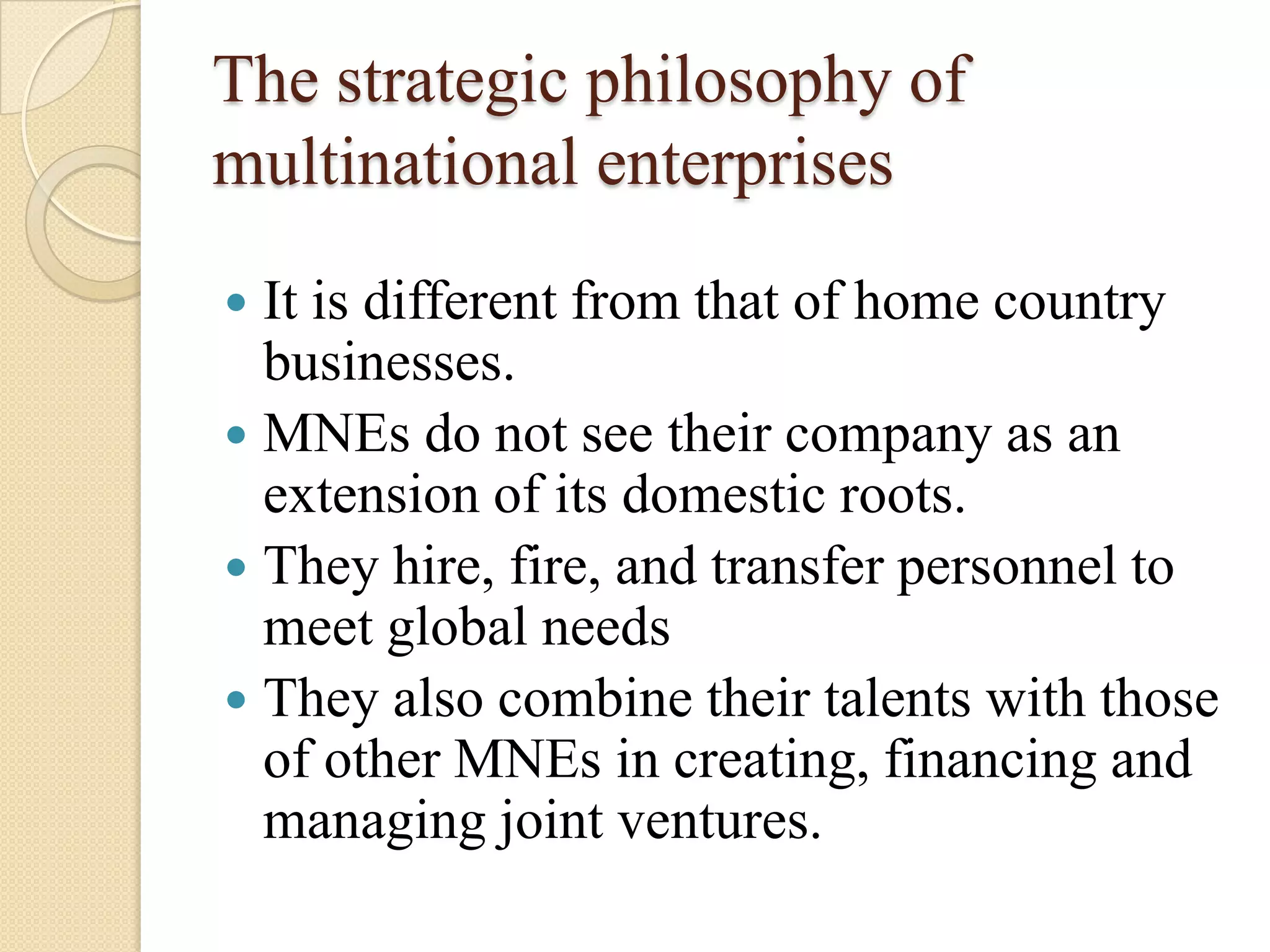 The strategic philosophy of
multinational enterprises
 It is different from that of home country
  businesses.
 MNEs do not see their company as an
  extension of its domestic roots.
 They hire, fire, and transfer personnel to
  meet global needs
 They also combine their talents with those
  of other MNEs in creating, financing and
  managing joint ventures.
 