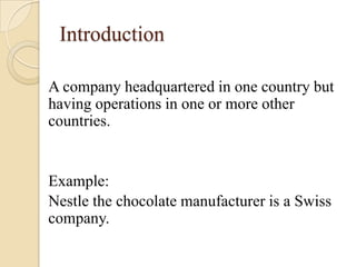 Introduction

A company headquartered in one country but
having operations in one or more other
countries.


Example:
Nestle the chocolate manufacturer is a Swiss
company.
 