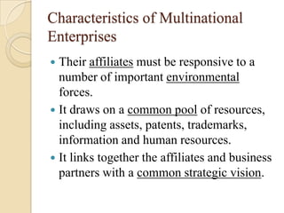 Characteristics of Multinational
Enterprises
 Their affiliates must be responsive to a
  number of important environmental
  forces.
 It draws on a common pool of resources,
  including assets, patents, trademarks,
  information and human resources.
 It links together the affiliates and business
  partners with a common strategic vision.
 