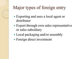 Major types of foreign entry
 Exporting and uses a local agent or
  distributor
 Export through own sales representative
  or sales subsidiary
 Local packaging and/or assembly
 Foreign direct investment
 