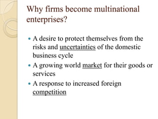 Why firms become multinational
enterprises?

 A desire to protect themselves from the
  risks and uncertainties of the domestic
  business cycle
 A growing world market for their goods or
  services
 A response to increased foreign
  competition
 