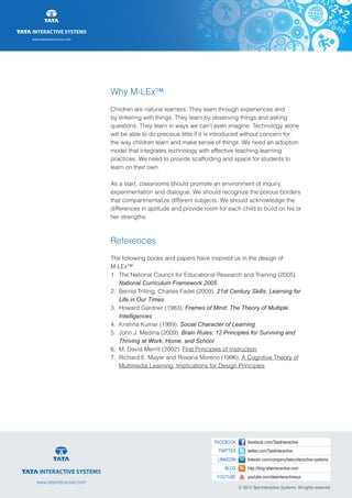 www.tatainteractive.com
www.tatainteractive.com
Why M-LEx™
Children are natural learners. They learn through experiences and
by tinkering with things. They learn by observing things and asking
questions. They learn in ways we can’t even imagine. Technology alone
will be able to do precious little if it is introduced without concern for
the way children learn and make sense of things. We need an adoption
model that integrates technology with effective teaching-learning
practices. We need to provide scaffolding and space for students to
learn on their own.
As a start, classrooms should promote an environment of inquiry,
experimentation and dialogue. We should recognize the porous borders
that compartmentalize different subjects. We should acknowledge the
differences in aptitude and provide room for each child to build on his or
her strengths.
References
The following books and papers have inspired us in the design of
M-LEx™:
1.	 The National Council for Educational Research and Training (2005). 		
		National Curriculum Framework 2005
2.	 Bernie Trilling, Charles Fadel (2009). 21st Century Skills: Learning for 	
		 Life in Our Times
3.	 Howard Gardner (1983). Frames of Mind: The Theory of Multiple 		
		Intelligences
4.	 Krishna Kumar (1989). Social Character of Learning
5.	 John J. Medina (2009). Brain Rules: 12 Principles for Surviving and 		
		 Thriving at Work, Home, and School
6.	 M. David Merrill (2002). First Principles of Instruction
7.	 Richard E. Mayer and Roxana Moreno (1996). A Cognitive Theory of 		
		Multimedia Learning: Implications for Design Principles
 