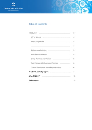 www.tatainteractive.com
www.tatainteractive.com
Table of Contents
Introduction .........................................................................	 3
		 ICT in Schools ................................................................	 4
		 Introducing M-LEx .........................................................	 4
		 ...........................................................................................	 4
		 Multisensory Activities ...................................................	 5
		 The Use of Multimedia ...................................................	 5
		 Group Activities and Projects ........................................ 	 6
		 Plug Points and Differentiated Activities ........................	 6
		 Cultural Sensitivity in Visual Representation ..................	 6
M-LEx™ Activity Types ...............................................	 7
Why M-LEx™ ..................................................................	 10
References ......................................................................	 10
 