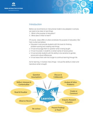 www.tatainteractive.com
www.tatainteractive.com
Introduction
Before we recommend an instructional model to be adopted in schools,
we need to be clear on two things:
1.	 What is the purpose of education?
2.	 What does it mean to learn?
Of course, views differ on what constitutes the purpose of education. But
here is what we believe:
» 		Education must provide students with the tools for thinking,
		problem-solving and creating new things.
» 		It must encourage them to question what is being taught.
» 		It must inculcate in students a certain sense of social justice.
» 		It must provide students with the ability to be sensitive to gender, 		
		social and cultural differences.
» 		It must leave them with the hunger to continue learning through life.
As for learning, it involves many things—not just the ability to retain and
reproduce what is taught.
Question
Assumptions
Reflect, Interpret &
Contextualize
Read & Visualize
Observe-Record
Be curious
Discuss &
Collaborate
Analyze & Solve
Problems
Create or
Construct
Enquire, Research
& Explain
Present Findings
or Teach
Learning
 